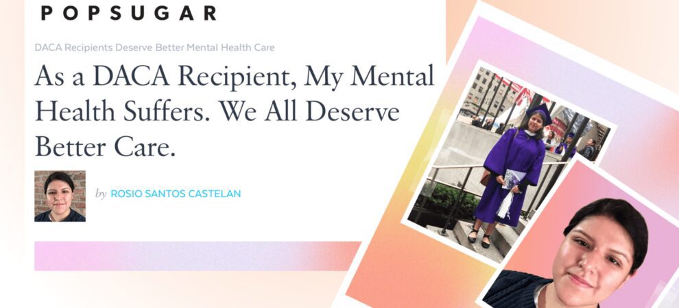 Against an orange gradient background are three images: a screencap of a POPSUGAR article headline reads "As a DACA Recipient, My Mental Health Suffers. We All Deserve Better Care." A photo of Rosio at graduation and a photo of Rosio now.